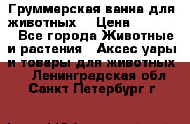 Груммерская ванна для животных. › Цена ­ 25 000 - Все города Животные и растения » Аксесcуары и товары для животных   . Ленинградская обл.,Санкт-Петербург г.